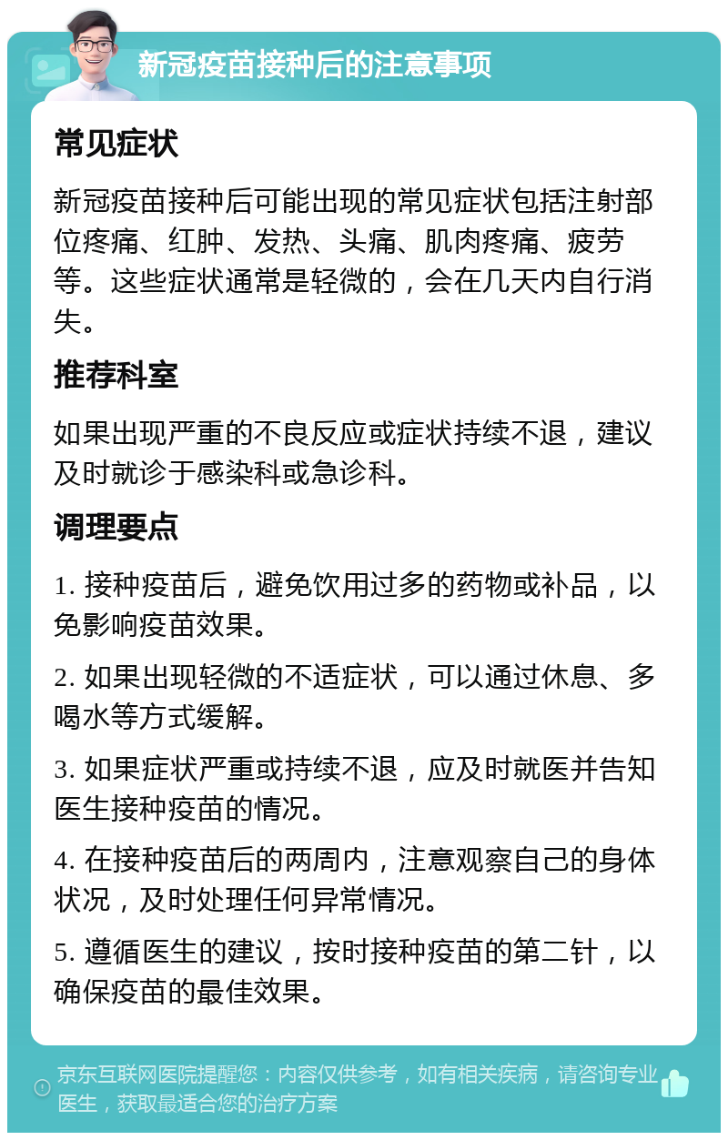 新冠疫苗接种后的注意事项 常见症状 新冠疫苗接种后可能出现的常见症状包括注射部位疼痛、红肿、发热、头痛、肌肉疼痛、疲劳等。这些症状通常是轻微的，会在几天内自行消失。 推荐科室 如果出现严重的不良反应或症状持续不退，建议及时就诊于感染科或急诊科。 调理要点 1. 接种疫苗后，避免饮用过多的药物或补品，以免影响疫苗效果。 2. 如果出现轻微的不适症状，可以通过休息、多喝水等方式缓解。 3. 如果症状严重或持续不退，应及时就医并告知医生接种疫苗的情况。 4. 在接种疫苗后的两周内，注意观察自己的身体状况，及时处理任何异常情况。 5. 遵循医生的建议，按时接种疫苗的第二针，以确保疫苗的最佳效果。