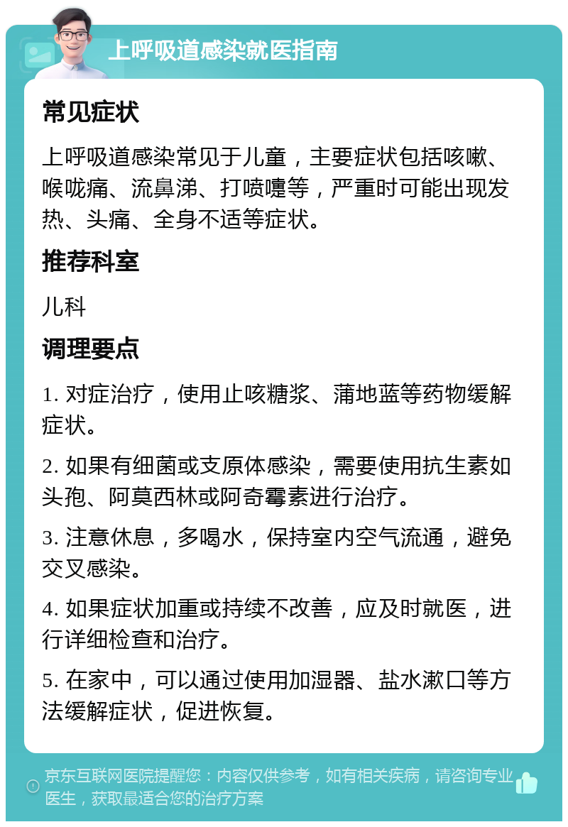 上呼吸道感染就医指南 常见症状 上呼吸道感染常见于儿童，主要症状包括咳嗽、喉咙痛、流鼻涕、打喷嚏等，严重时可能出现发热、头痛、全身不适等症状。 推荐科室 儿科 调理要点 1. 对症治疗，使用止咳糖浆、蒲地蓝等药物缓解症状。 2. 如果有细菌或支原体感染，需要使用抗生素如头孢、阿莫西林或阿奇霉素进行治疗。 3. 注意休息，多喝水，保持室内空气流通，避免交叉感染。 4. 如果症状加重或持续不改善，应及时就医，进行详细检查和治疗。 5. 在家中，可以通过使用加湿器、盐水漱口等方法缓解症状，促进恢复。