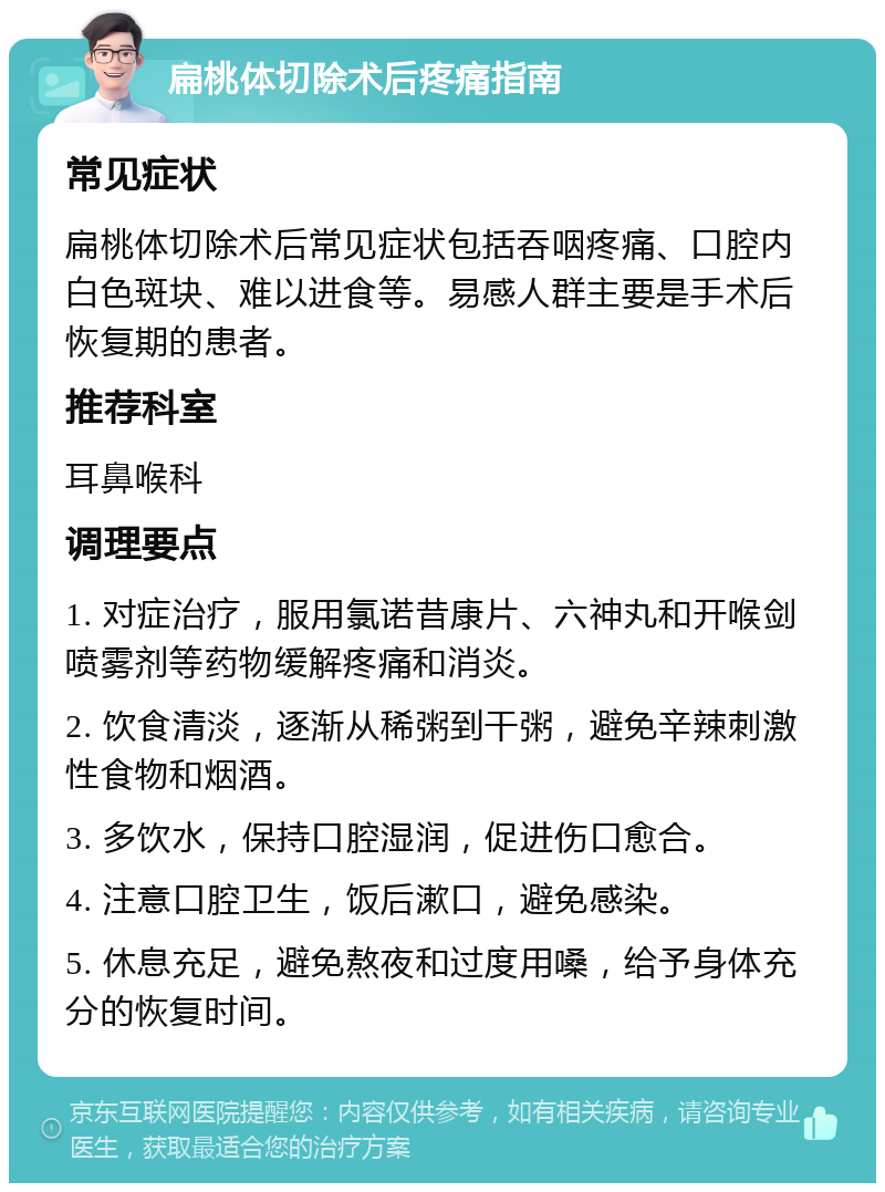 扁桃体切除术后疼痛指南 常见症状 扁桃体切除术后常见症状包括吞咽疼痛、口腔内白色斑块、难以进食等。易感人群主要是手术后恢复期的患者。 推荐科室 耳鼻喉科 调理要点 1. 对症治疗，服用氯诺昔康片、六神丸和开喉剑喷雾剂等药物缓解疼痛和消炎。 2. 饮食清淡，逐渐从稀粥到干粥，避免辛辣刺激性食物和烟酒。 3. 多饮水，保持口腔湿润，促进伤口愈合。 4. 注意口腔卫生，饭后漱口，避免感染。 5. 休息充足，避免熬夜和过度用嗓，给予身体充分的恢复时间。