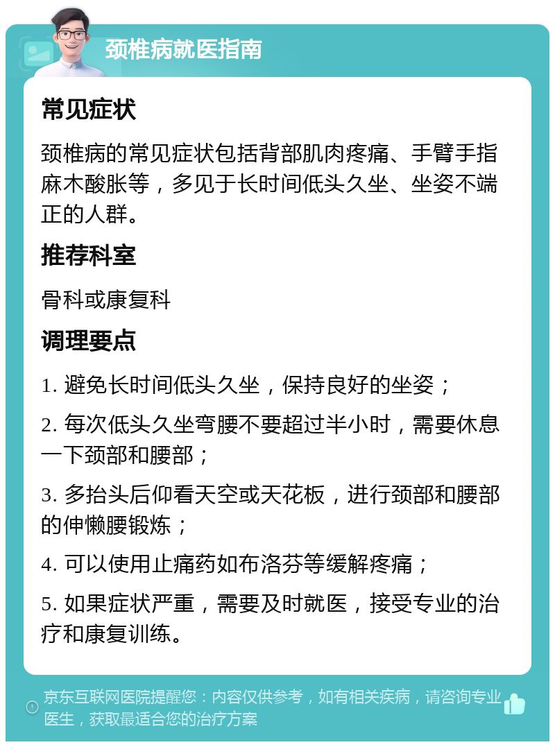 颈椎病就医指南 常见症状 颈椎病的常见症状包括背部肌肉疼痛、手臂手指麻木酸胀等，多见于长时间低头久坐、坐姿不端正的人群。 推荐科室 骨科或康复科 调理要点 1. 避免长时间低头久坐，保持良好的坐姿； 2. 每次低头久坐弯腰不要超过半小时，需要休息一下颈部和腰部； 3. 多抬头后仰看天空或天花板，进行颈部和腰部的伸懒腰锻炼； 4. 可以使用止痛药如布洛芬等缓解疼痛； 5. 如果症状严重，需要及时就医，接受专业的治疗和康复训练。