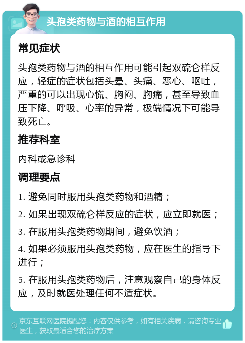 头孢类药物与酒的相互作用 常见症状 头孢类药物与酒的相互作用可能引起双硫仑样反应，轻症的症状包括头晕、头痛、恶心、呕吐，严重的可以出现心慌、胸闷、胸痛，甚至导致血压下降、呼吸、心率的异常，极端情况下可能导致死亡。 推荐科室 内科或急诊科 调理要点 1. 避免同时服用头孢类药物和酒精； 2. 如果出现双硫仑样反应的症状，应立即就医； 3. 在服用头孢类药物期间，避免饮酒； 4. 如果必须服用头孢类药物，应在医生的指导下进行； 5. 在服用头孢类药物后，注意观察自己的身体反应，及时就医处理任何不适症状。