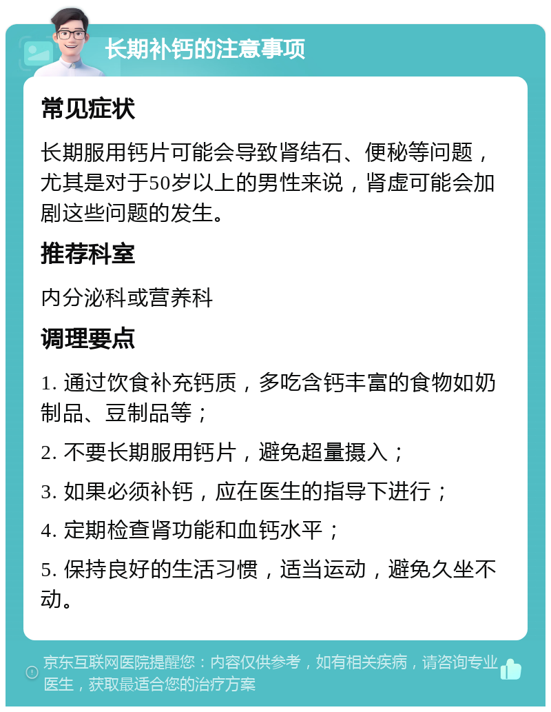 长期补钙的注意事项 常见症状 长期服用钙片可能会导致肾结石、便秘等问题，尤其是对于50岁以上的男性来说，肾虚可能会加剧这些问题的发生。 推荐科室 内分泌科或营养科 调理要点 1. 通过饮食补充钙质，多吃含钙丰富的食物如奶制品、豆制品等； 2. 不要长期服用钙片，避免超量摄入； 3. 如果必须补钙，应在医生的指导下进行； 4. 定期检查肾功能和血钙水平； 5. 保持良好的生活习惯，适当运动，避免久坐不动。