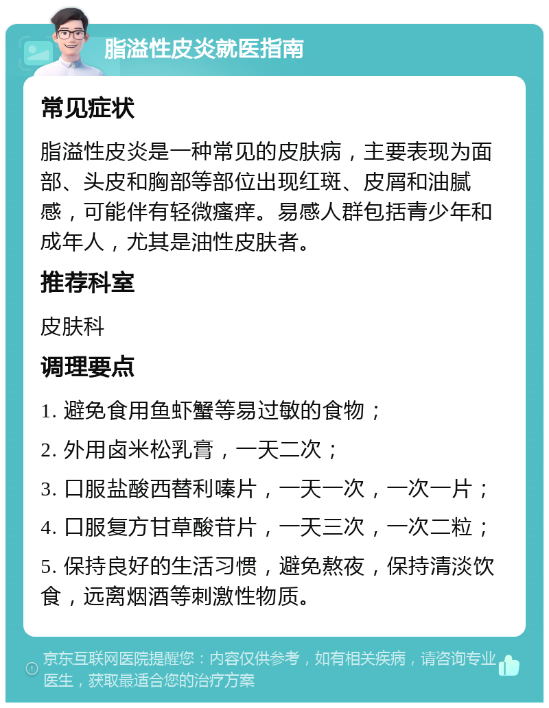 脂溢性皮炎就医指南 常见症状 脂溢性皮炎是一种常见的皮肤病，主要表现为面部、头皮和胸部等部位出现红斑、皮屑和油腻感，可能伴有轻微瘙痒。易感人群包括青少年和成年人，尤其是油性皮肤者。 推荐科室 皮肤科 调理要点 1. 避免食用鱼虾蟹等易过敏的食物； 2. 外用卤米松乳膏，一天二次； 3. 口服盐酸西替利嗪片，一天一次，一次一片； 4. 口服复方甘草酸苷片，一天三次，一次二粒； 5. 保持良好的生活习惯，避免熬夜，保持清淡饮食，远离烟酒等刺激性物质。