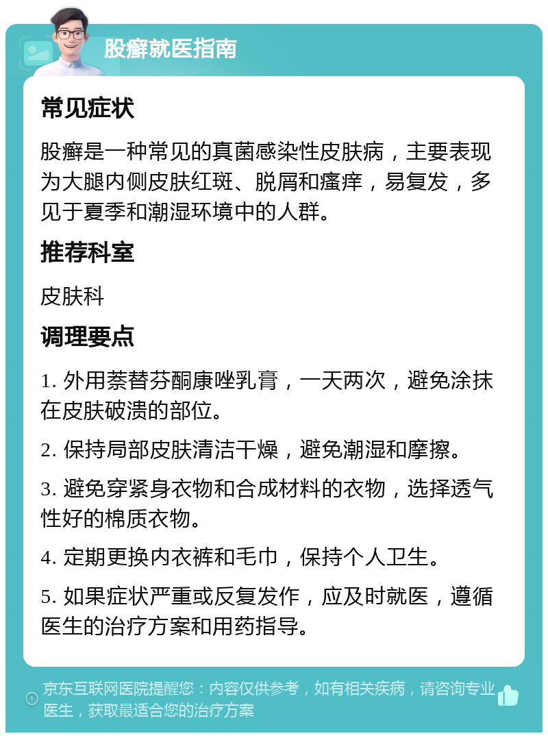 股癣就医指南 常见症状 股癣是一种常见的真菌感染性皮肤病，主要表现为大腿内侧皮肤红斑、脱屑和瘙痒，易复发，多见于夏季和潮湿环境中的人群。 推荐科室 皮肤科 调理要点 1. 外用萘替芬酮康唑乳膏，一天两次，避免涂抹在皮肤破溃的部位。 2. 保持局部皮肤清洁干燥，避免潮湿和摩擦。 3. 避免穿紧身衣物和合成材料的衣物，选择透气性好的棉质衣物。 4. 定期更换内衣裤和毛巾，保持个人卫生。 5. 如果症状严重或反复发作，应及时就医，遵循医生的治疗方案和用药指导。