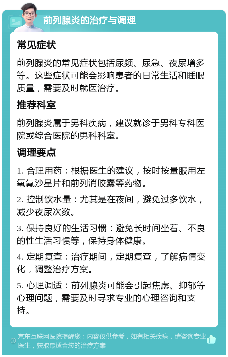 前列腺炎的治疗与调理 常见症状 前列腺炎的常见症状包括尿频、尿急、夜尿增多等。这些症状可能会影响患者的日常生活和睡眠质量，需要及时就医治疗。 推荐科室 前列腺炎属于男科疾病，建议就诊于男科专科医院或综合医院的男科科室。 调理要点 1. 合理用药：根据医生的建议，按时按量服用左氧氟沙星片和前列消胶囊等药物。 2. 控制饮水量：尤其是在夜间，避免过多饮水，减少夜尿次数。 3. 保持良好的生活习惯：避免长时间坐着、不良的性生活习惯等，保持身体健康。 4. 定期复查：治疗期间，定期复查，了解病情变化，调整治疗方案。 5. 心理调适：前列腺炎可能会引起焦虑、抑郁等心理问题，需要及时寻求专业的心理咨询和支持。