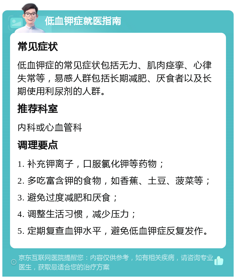 低血钾症就医指南 常见症状 低血钾症的常见症状包括无力、肌肉痉挛、心律失常等，易感人群包括长期减肥、厌食者以及长期使用利尿剂的人群。 推荐科室 内科或心血管科 调理要点 1. 补充钾离子，口服氯化钾等药物； 2. 多吃富含钾的食物，如香蕉、土豆、菠菜等； 3. 避免过度减肥和厌食； 4. 调整生活习惯，减少压力； 5. 定期复查血钾水平，避免低血钾症反复发作。