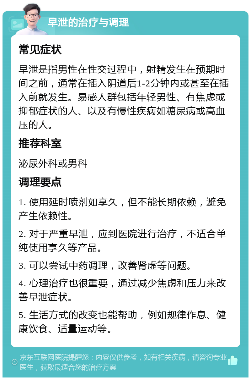 早泄的治疗与调理 常见症状 早泄是指男性在性交过程中，射精发生在预期时间之前，通常在插入阴道后1-2分钟内或甚至在插入前就发生。易感人群包括年轻男性、有焦虑或抑郁症状的人、以及有慢性疾病如糖尿病或高血压的人。 推荐科室 泌尿外科或男科 调理要点 1. 使用延时喷剂如享久，但不能长期依赖，避免产生依赖性。 2. 对于严重早泄，应到医院进行治疗，不适合单纯使用享久等产品。 3. 可以尝试中药调理，改善肾虚等问题。 4. 心理治疗也很重要，通过减少焦虑和压力来改善早泄症状。 5. 生活方式的改变也能帮助，例如规律作息、健康饮食、适量运动等。