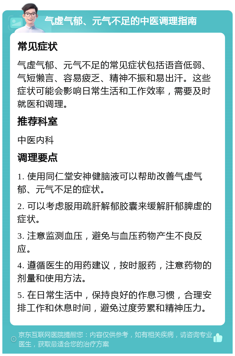 气虚气郁、元气不足的中医调理指南 常见症状 气虚气郁、元气不足的常见症状包括语音低弱、气短懒言、容易疲乏、精神不振和易出汗。这些症状可能会影响日常生活和工作效率，需要及时就医和调理。 推荐科室 中医内科 调理要点 1. 使用同仁堂安神健脑液可以帮助改善气虚气郁、元气不足的症状。 2. 可以考虑服用疏肝解郁胶囊来缓解肝郁脾虚的症状。 3. 注意监测血压，避免与血压药物产生不良反应。 4. 遵循医生的用药建议，按时服药，注意药物的剂量和使用方法。 5. 在日常生活中，保持良好的作息习惯，合理安排工作和休息时间，避免过度劳累和精神压力。