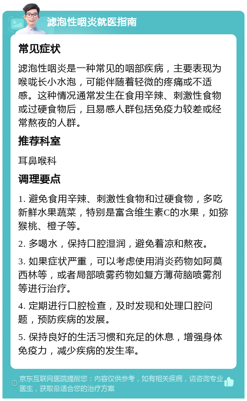 滤泡性咽炎就医指南 常见症状 滤泡性咽炎是一种常见的咽部疾病，主要表现为喉咙长小水泡，可能伴随着轻微的疼痛或不适感。这种情况通常发生在食用辛辣、刺激性食物或过硬食物后，且易感人群包括免疫力较差或经常熬夜的人群。 推荐科室 耳鼻喉科 调理要点 1. 避免食用辛辣、刺激性食物和过硬食物，多吃新鲜水果蔬菜，特别是富含维生素C的水果，如猕猴桃、橙子等。 2. 多喝水，保持口腔湿润，避免着凉和熬夜。 3. 如果症状严重，可以考虑使用消炎药物如阿莫西林等，或者局部喷雾药物如复方薄荷脑喷雾剂等进行治疗。 4. 定期进行口腔检查，及时发现和处理口腔问题，预防疾病的发展。 5. 保持良好的生活习惯和充足的休息，增强身体免疫力，减少疾病的发生率。