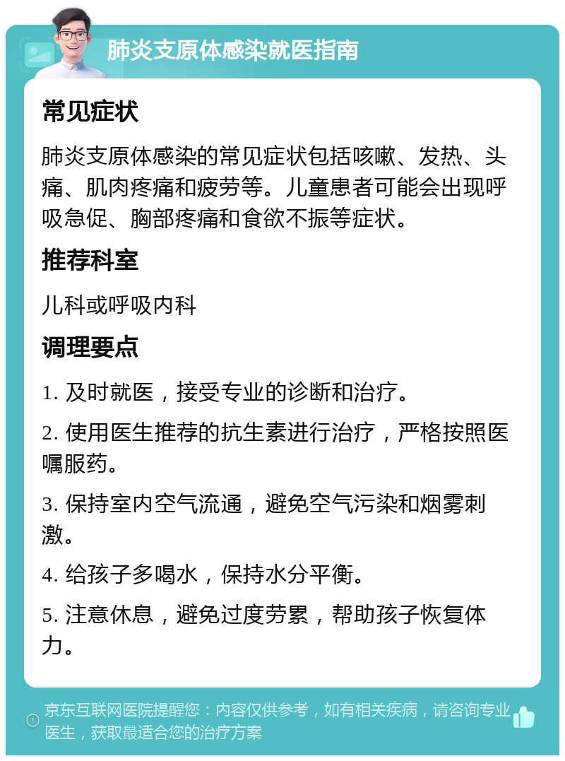 肺炎支原体感染就医指南 常见症状 肺炎支原体感染的常见症状包括咳嗽、发热、头痛、肌肉疼痛和疲劳等。儿童患者可能会出现呼吸急促、胸部疼痛和食欲不振等症状。 推荐科室 儿科或呼吸内科 调理要点 1. 及时就医，接受专业的诊断和治疗。 2. 使用医生推荐的抗生素进行治疗，严格按照医嘱服药。 3. 保持室内空气流通，避免空气污染和烟雾刺激。 4. 给孩子多喝水，保持水分平衡。 5. 注意休息，避免过度劳累，帮助孩子恢复体力。