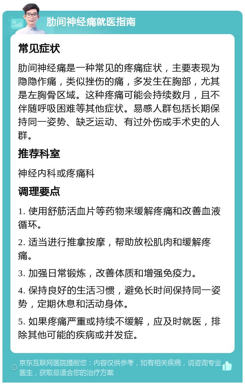 肋间神经痛就医指南 常见症状 肋间神经痛是一种常见的疼痛症状，主要表现为隐隐作痛，类似挫伤的痛，多发生在胸部，尤其是左胸骨区域。这种疼痛可能会持续数月，且不伴随呼吸困难等其他症状。易感人群包括长期保持同一姿势、缺乏运动、有过外伤或手术史的人群。 推荐科室 神经内科或疼痛科 调理要点 1. 使用舒筋活血片等药物来缓解疼痛和改善血液循环。 2. 适当进行推拿按摩，帮助放松肌肉和缓解疼痛。 3. 加强日常锻炼，改善体质和增强免疫力。 4. 保持良好的生活习惯，避免长时间保持同一姿势，定期休息和活动身体。 5. 如果疼痛严重或持续不缓解，应及时就医，排除其他可能的疾病或并发症。