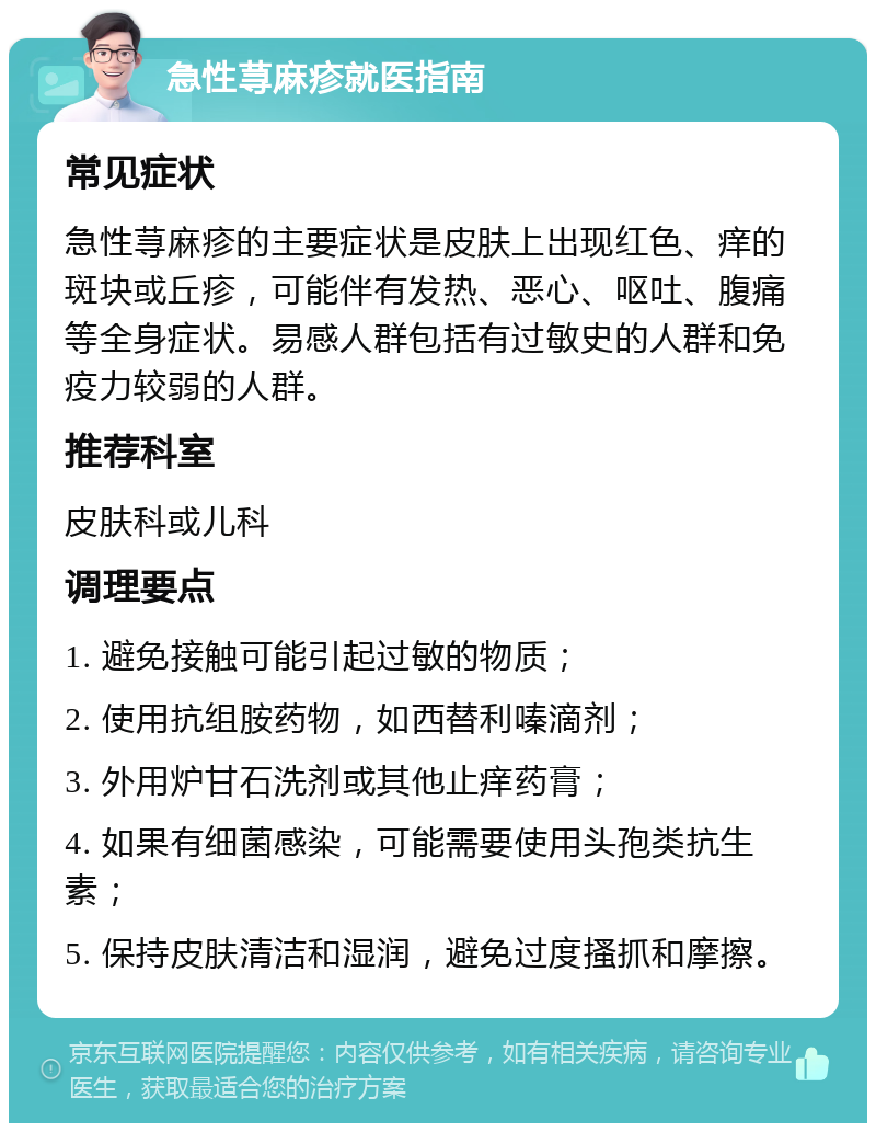 急性荨麻疹就医指南 常见症状 急性荨麻疹的主要症状是皮肤上出现红色、痒的斑块或丘疹，可能伴有发热、恶心、呕吐、腹痛等全身症状。易感人群包括有过敏史的人群和免疫力较弱的人群。 推荐科室 皮肤科或儿科 调理要点 1. 避免接触可能引起过敏的物质； 2. 使用抗组胺药物，如西替利嗪滴剂； 3. 外用炉甘石洗剂或其他止痒药膏； 4. 如果有细菌感染，可能需要使用头孢类抗生素； 5. 保持皮肤清洁和湿润，避免过度搔抓和摩擦。