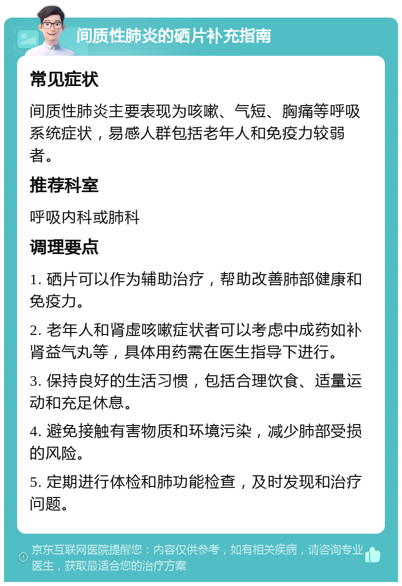 间质性肺炎的硒片补充指南 常见症状 间质性肺炎主要表现为咳嗽、气短、胸痛等呼吸系统症状，易感人群包括老年人和免疫力较弱者。 推荐科室 呼吸内科或肺科 调理要点 1. 硒片可以作为辅助治疗，帮助改善肺部健康和免疫力。 2. 老年人和肾虚咳嗽症状者可以考虑中成药如补肾益气丸等，具体用药需在医生指导下进行。 3. 保持良好的生活习惯，包括合理饮食、适量运动和充足休息。 4. 避免接触有害物质和环境污染，减少肺部受损的风险。 5. 定期进行体检和肺功能检查，及时发现和治疗问题。