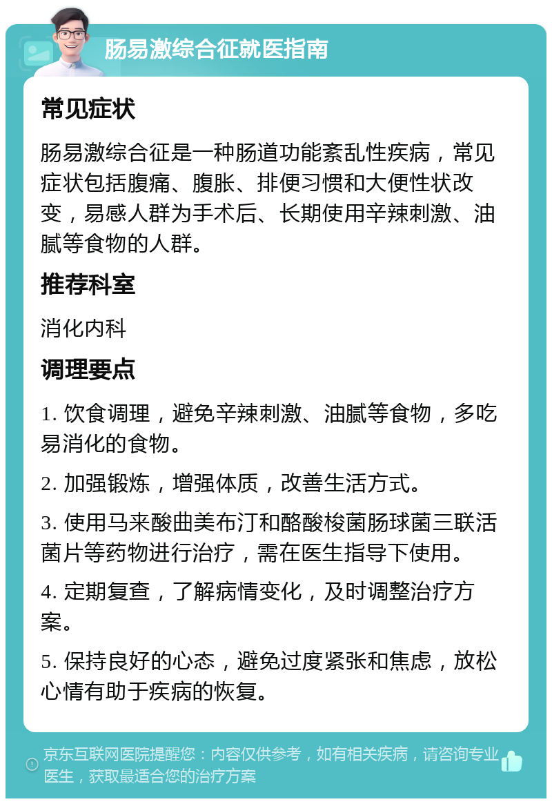 肠易激综合征就医指南 常见症状 肠易激综合征是一种肠道功能紊乱性疾病，常见症状包括腹痛、腹胀、排便习惯和大便性状改变，易感人群为手术后、长期使用辛辣刺激、油腻等食物的人群。 推荐科室 消化内科 调理要点 1. 饮食调理，避免辛辣刺激、油腻等食物，多吃易消化的食物。 2. 加强锻炼，增强体质，改善生活方式。 3. 使用马来酸曲美布汀和酪酸梭菌肠球菌三联活菌片等药物进行治疗，需在医生指导下使用。 4. 定期复查，了解病情变化，及时调整治疗方案。 5. 保持良好的心态，避免过度紧张和焦虑，放松心情有助于疾病的恢复。