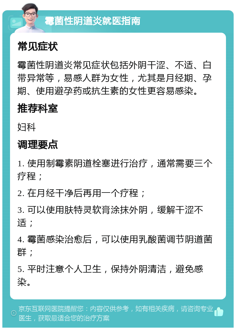 霉菌性阴道炎就医指南 常见症状 霉菌性阴道炎常见症状包括外阴干涩、不适、白带异常等，易感人群为女性，尤其是月经期、孕期、使用避孕药或抗生素的女性更容易感染。 推荐科室 妇科 调理要点 1. 使用制霉素阴道栓塞进行治疗，通常需要三个疗程； 2. 在月经干净后再用一个疗程； 3. 可以使用肤特灵软膏涂抹外阴，缓解干涩不适； 4. 霉菌感染治愈后，可以使用乳酸菌调节阴道菌群； 5. 平时注意个人卫生，保持外阴清洁，避免感染。