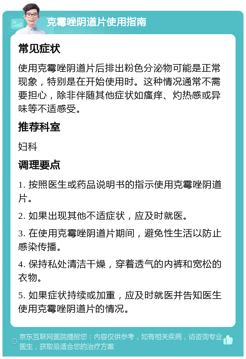 克霉唑阴道片使用指南 常见症状 使用克霉唑阴道片后排出粉色分泌物可能是正常现象，特别是在开始使用时。这种情况通常不需要担心，除非伴随其他症状如瘙痒、灼热感或异味等不适感受。 推荐科室 妇科 调理要点 1. 按照医生或药品说明书的指示使用克霉唑阴道片。 2. 如果出现其他不适症状，应及时就医。 3. 在使用克霉唑阴道片期间，避免性生活以防止感染传播。 4. 保持私处清洁干燥，穿着透气的内裤和宽松的衣物。 5. 如果症状持续或加重，应及时就医并告知医生使用克霉唑阴道片的情况。