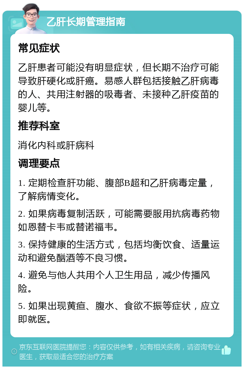 乙肝长期管理指南 常见症状 乙肝患者可能没有明显症状，但长期不治疗可能导致肝硬化或肝癌。易感人群包括接触乙肝病毒的人、共用注射器的吸毒者、未接种乙肝疫苗的婴儿等。 推荐科室 消化内科或肝病科 调理要点 1. 定期检查肝功能、腹部B超和乙肝病毒定量，了解病情变化。 2. 如果病毒复制活跃，可能需要服用抗病毒药物如恩替卡韦或替诺福韦。 3. 保持健康的生活方式，包括均衡饮食、适量运动和避免酗酒等不良习惯。 4. 避免与他人共用个人卫生用品，减少传播风险。 5. 如果出现黄疸、腹水、食欲不振等症状，应立即就医。