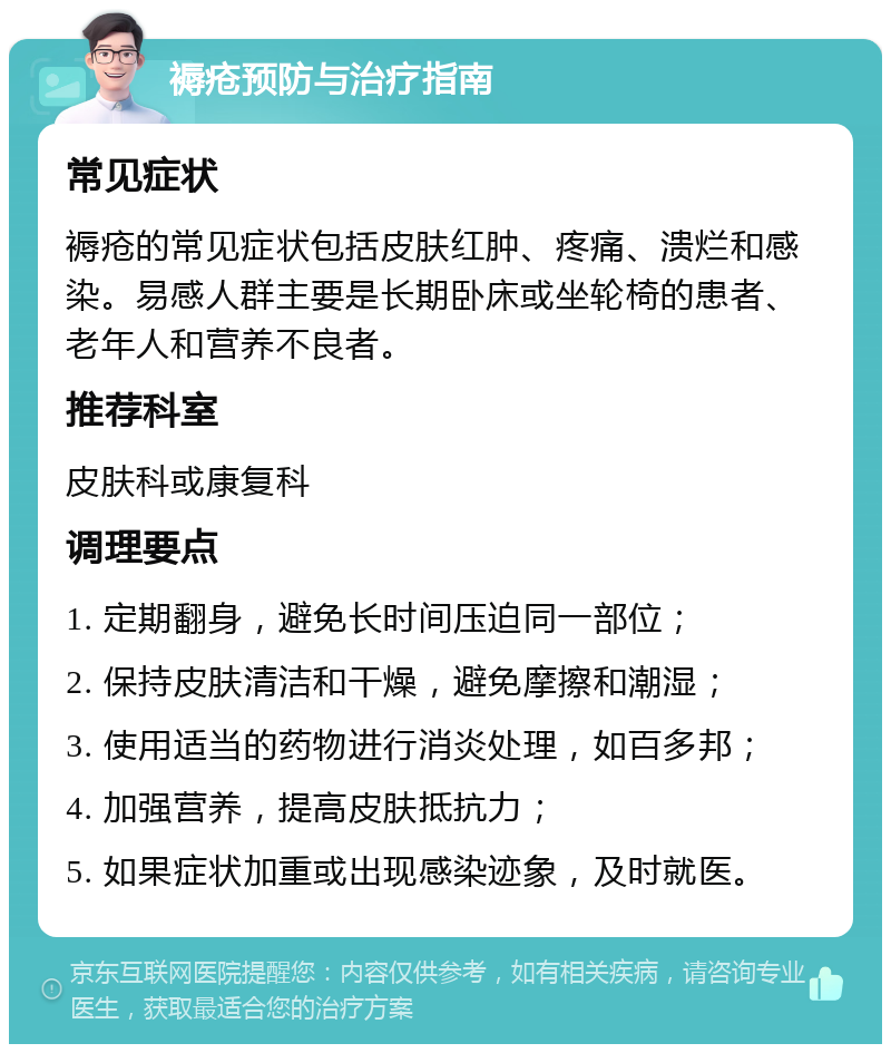 褥疮预防与治疗指南 常见症状 褥疮的常见症状包括皮肤红肿、疼痛、溃烂和感染。易感人群主要是长期卧床或坐轮椅的患者、老年人和营养不良者。 推荐科室 皮肤科或康复科 调理要点 1. 定期翻身，避免长时间压迫同一部位； 2. 保持皮肤清洁和干燥，避免摩擦和潮湿； 3. 使用适当的药物进行消炎处理，如百多邦； 4. 加强营养，提高皮肤抵抗力； 5. 如果症状加重或出现感染迹象，及时就医。