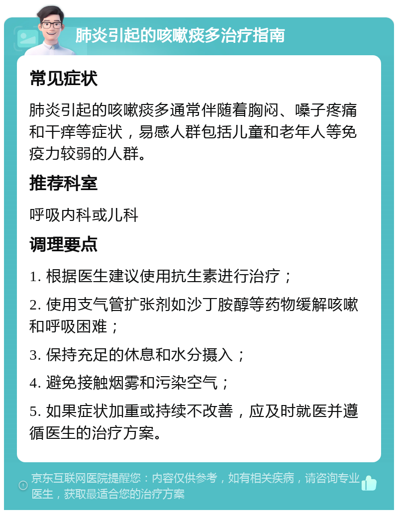 肺炎引起的咳嗽痰多治疗指南 常见症状 肺炎引起的咳嗽痰多通常伴随着胸闷、嗓子疼痛和干痒等症状，易感人群包括儿童和老年人等免疫力较弱的人群。 推荐科室 呼吸内科或儿科 调理要点 1. 根据医生建议使用抗生素进行治疗； 2. 使用支气管扩张剂如沙丁胺醇等药物缓解咳嗽和呼吸困难； 3. 保持充足的休息和水分摄入； 4. 避免接触烟雾和污染空气； 5. 如果症状加重或持续不改善，应及时就医并遵循医生的治疗方案。