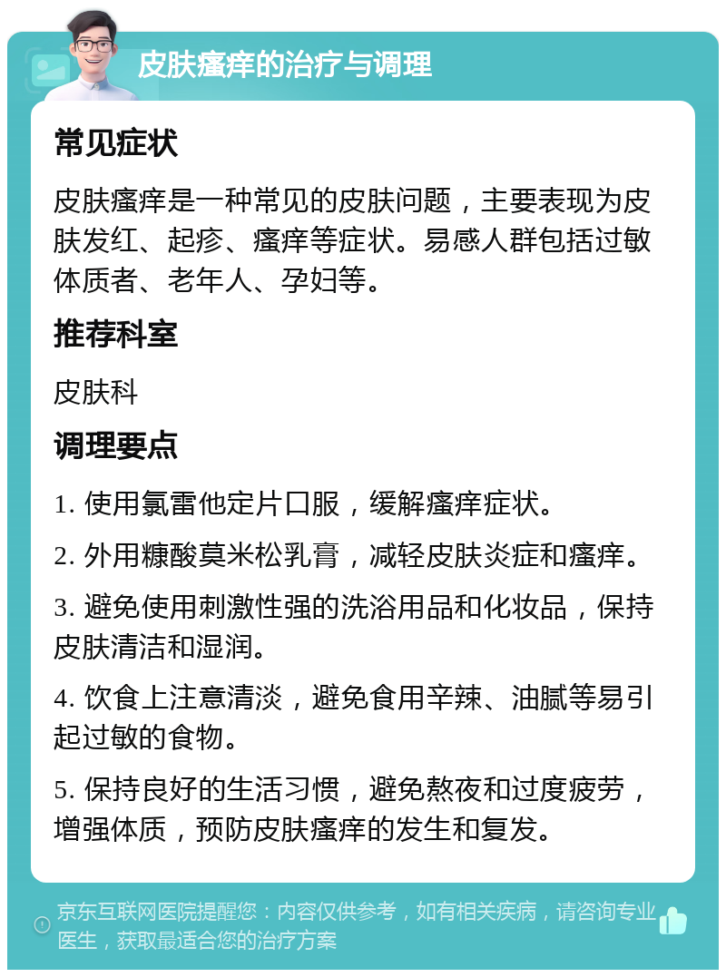 皮肤瘙痒的治疗与调理 常见症状 皮肤瘙痒是一种常见的皮肤问题，主要表现为皮肤发红、起疹、瘙痒等症状。易感人群包括过敏体质者、老年人、孕妇等。 推荐科室 皮肤科 调理要点 1. 使用氯雷他定片口服，缓解瘙痒症状。 2. 外用糠酸莫米松乳膏，减轻皮肤炎症和瘙痒。 3. 避免使用刺激性强的洗浴用品和化妆品，保持皮肤清洁和湿润。 4. 饮食上注意清淡，避免食用辛辣、油腻等易引起过敏的食物。 5. 保持良好的生活习惯，避免熬夜和过度疲劳，增强体质，预防皮肤瘙痒的发生和复发。