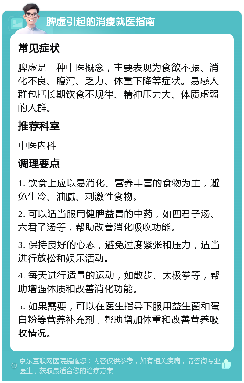 脾虚引起的消瘦就医指南 常见症状 脾虚是一种中医概念，主要表现为食欲不振、消化不良、腹泻、乏力、体重下降等症状。易感人群包括长期饮食不规律、精神压力大、体质虚弱的人群。 推荐科室 中医内科 调理要点 1. 饮食上应以易消化、营养丰富的食物为主，避免生冷、油腻、刺激性食物。 2. 可以适当服用健脾益胃的中药，如四君子汤、六君子汤等，帮助改善消化吸收功能。 3. 保持良好的心态，避免过度紧张和压力，适当进行放松和娱乐活动。 4. 每天进行适量的运动，如散步、太极拳等，帮助增强体质和改善消化功能。 5. 如果需要，可以在医生指导下服用益生菌和蛋白粉等营养补充剂，帮助增加体重和改善营养吸收情况。