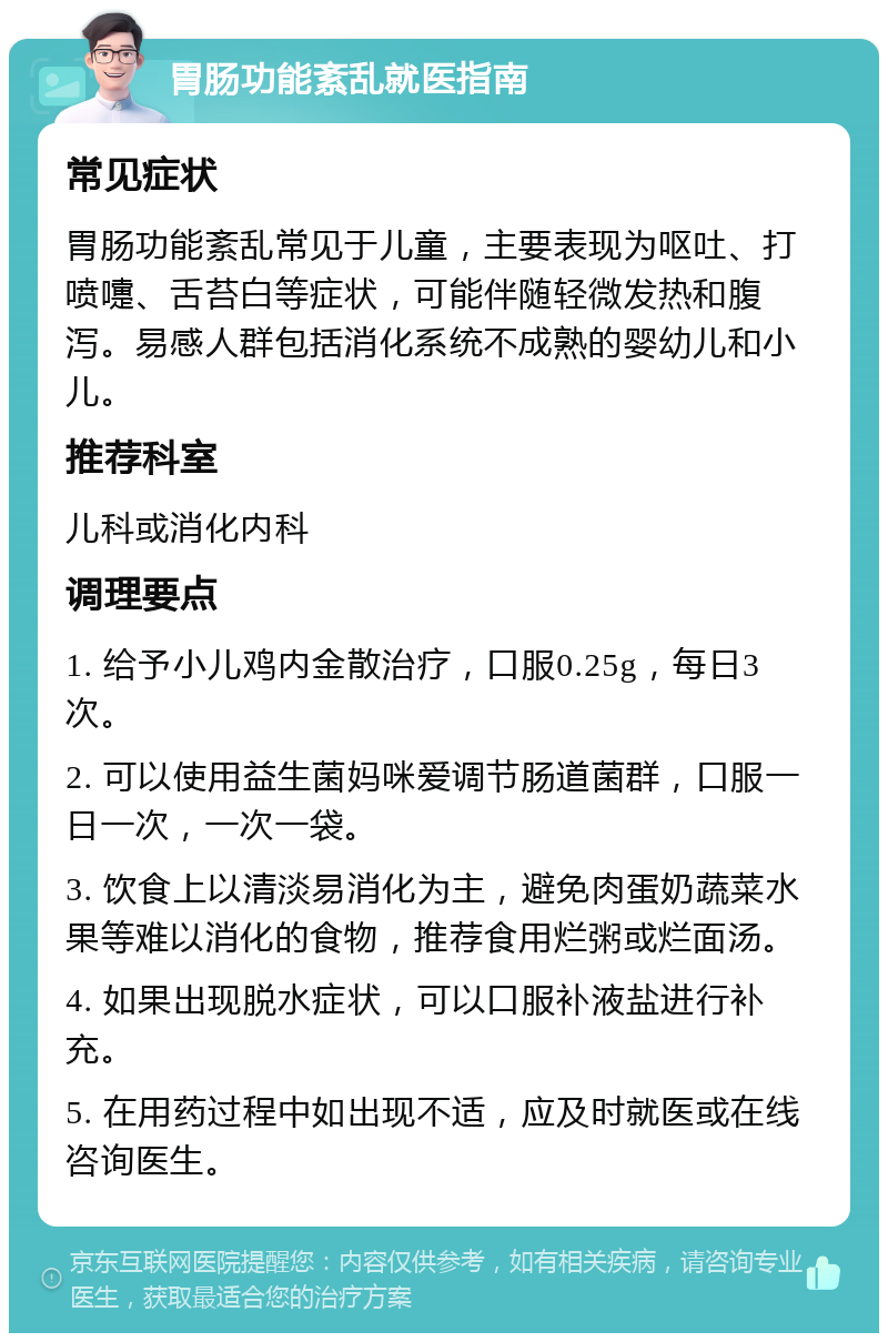 胃肠功能紊乱就医指南 常见症状 胃肠功能紊乱常见于儿童，主要表现为呕吐、打喷嚏、舌苔白等症状，可能伴随轻微发热和腹泻。易感人群包括消化系统不成熟的婴幼儿和小儿。 推荐科室 儿科或消化内科 调理要点 1. 给予小儿鸡内金散治疗，口服0.25g，每日3次。 2. 可以使用益生菌妈咪爱调节肠道菌群，口服一日一次，一次一袋。 3. 饮食上以清淡易消化为主，避免肉蛋奶蔬菜水果等难以消化的食物，推荐食用烂粥或烂面汤。 4. 如果出现脱水症状，可以口服补液盐进行补充。 5. 在用药过程中如出现不适，应及时就医或在线咨询医生。