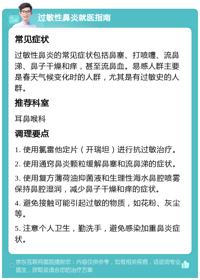 过敏性鼻炎就医指南 常见症状 过敏性鼻炎的常见症状包括鼻塞、打喷嚏、流鼻涕、鼻子干燥和痒，甚至流鼻血。易感人群主要是春天气候变化时的人群，尤其是有过敏史的人群。 推荐科室 耳鼻喉科 调理要点 1. 使用氯雷他定片（开瑞坦）进行抗过敏治疗。 2. 使用通窍鼻炎颗粒缓解鼻塞和流鼻涕的症状。 3. 使用复方薄荷油抑菌液和生理性海水鼻腔喷雾保持鼻腔湿润，减少鼻子干燥和痒的症状。 4. 避免接触可能引起过敏的物质，如花粉、灰尘等。 5. 注意个人卫生，勤洗手，避免感染加重鼻炎症状。