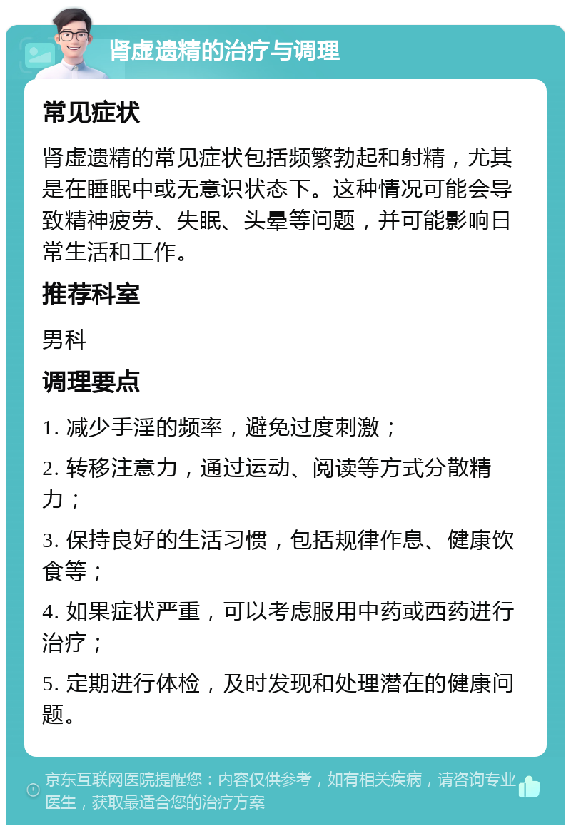 肾虚遗精的治疗与调理 常见症状 肾虚遗精的常见症状包括频繁勃起和射精，尤其是在睡眠中或无意识状态下。这种情况可能会导致精神疲劳、失眠、头晕等问题，并可能影响日常生活和工作。 推荐科室 男科 调理要点 1. 减少手淫的频率，避免过度刺激； 2. 转移注意力，通过运动、阅读等方式分散精力； 3. 保持良好的生活习惯，包括规律作息、健康饮食等； 4. 如果症状严重，可以考虑服用中药或西药进行治疗； 5. 定期进行体检，及时发现和处理潜在的健康问题。