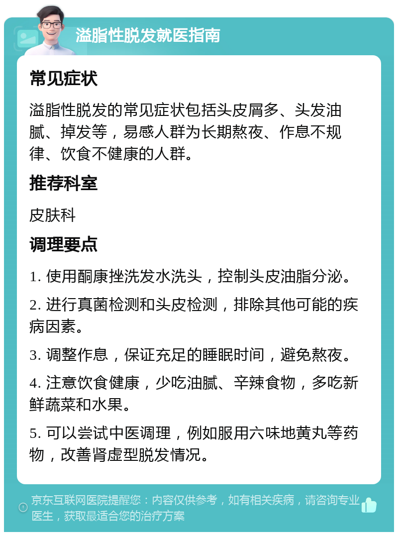 溢脂性脱发就医指南 常见症状 溢脂性脱发的常见症状包括头皮屑多、头发油腻、掉发等，易感人群为长期熬夜、作息不规律、饮食不健康的人群。 推荐科室 皮肤科 调理要点 1. 使用酮康挫洗发水洗头，控制头皮油脂分泌。 2. 进行真菌检测和头皮检测，排除其他可能的疾病因素。 3. 调整作息，保证充足的睡眠时间，避免熬夜。 4. 注意饮食健康，少吃油腻、辛辣食物，多吃新鲜蔬菜和水果。 5. 可以尝试中医调理，例如服用六味地黄丸等药物，改善肾虚型脱发情况。