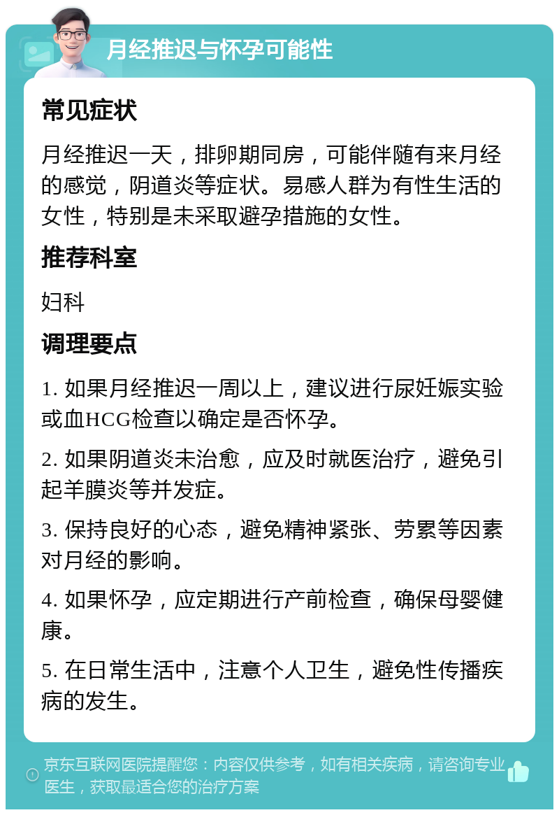 月经推迟与怀孕可能性 常见症状 月经推迟一天，排卵期同房，可能伴随有来月经的感觉，阴道炎等症状。易感人群为有性生活的女性，特别是未采取避孕措施的女性。 推荐科室 妇科 调理要点 1. 如果月经推迟一周以上，建议进行尿妊娠实验或血HCG检查以确定是否怀孕。 2. 如果阴道炎未治愈，应及时就医治疗，避免引起羊膜炎等并发症。 3. 保持良好的心态，避免精神紧张、劳累等因素对月经的影响。 4. 如果怀孕，应定期进行产前检查，确保母婴健康。 5. 在日常生活中，注意个人卫生，避免性传播疾病的发生。