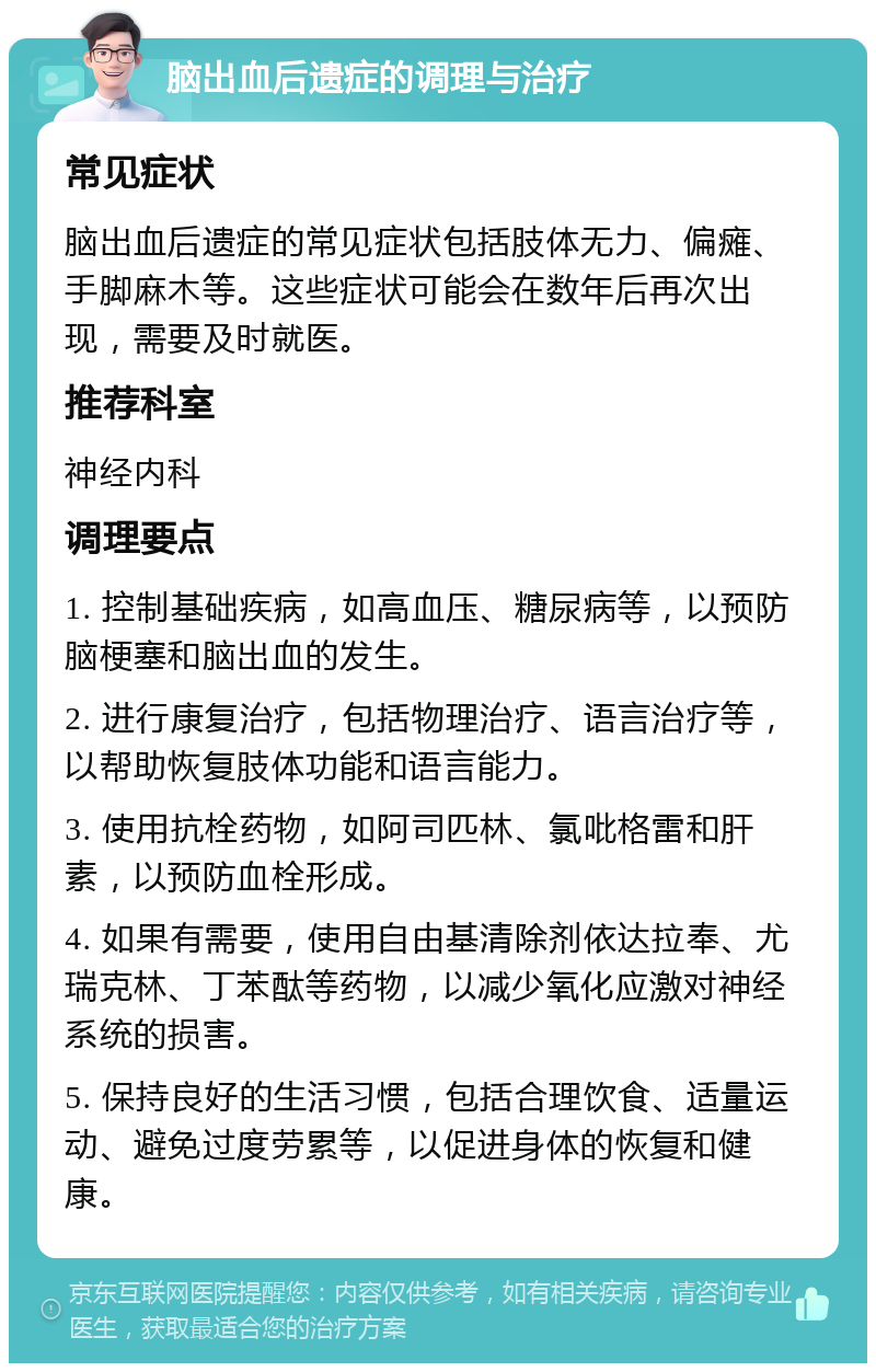 脑出血后遗症的调理与治疗 常见症状 脑出血后遗症的常见症状包括肢体无力、偏瘫、手脚麻木等。这些症状可能会在数年后再次出现，需要及时就医。 推荐科室 神经内科 调理要点 1. 控制基础疾病，如高血压、糖尿病等，以预防脑梗塞和脑出血的发生。 2. 进行康复治疗，包括物理治疗、语言治疗等，以帮助恢复肢体功能和语言能力。 3. 使用抗栓药物，如阿司匹林、氯吡格雷和肝素，以预防血栓形成。 4. 如果有需要，使用自由基清除剂依达拉奉、尤瑞克林、丁苯酞等药物，以减少氧化应激对神经系统的损害。 5. 保持良好的生活习惯，包括合理饮食、适量运动、避免过度劳累等，以促进身体的恢复和健康。