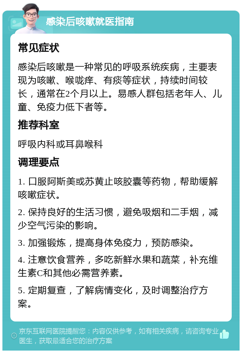 感染后咳嗽就医指南 常见症状 感染后咳嗽是一种常见的呼吸系统疾病，主要表现为咳嗽、喉咙痒、有痰等症状，持续时间较长，通常在2个月以上。易感人群包括老年人、儿童、免疫力低下者等。 推荐科室 呼吸内科或耳鼻喉科 调理要点 1. 口服阿斯美或苏黄止咳胶囊等药物，帮助缓解咳嗽症状。 2. 保持良好的生活习惯，避免吸烟和二手烟，减少空气污染的影响。 3. 加强锻炼，提高身体免疫力，预防感染。 4. 注意饮食营养，多吃新鲜水果和蔬菜，补充维生素C和其他必需营养素。 5. 定期复查，了解病情变化，及时调整治疗方案。