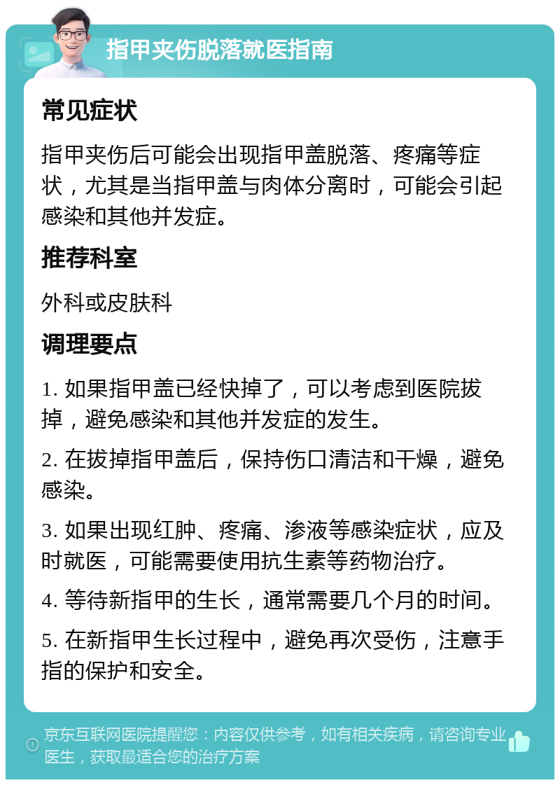 指甲夹伤脱落就医指南 常见症状 指甲夹伤后可能会出现指甲盖脱落、疼痛等症状，尤其是当指甲盖与肉体分离时，可能会引起感染和其他并发症。 推荐科室 外科或皮肤科 调理要点 1. 如果指甲盖已经快掉了，可以考虑到医院拔掉，避免感染和其他并发症的发生。 2. 在拔掉指甲盖后，保持伤口清洁和干燥，避免感染。 3. 如果出现红肿、疼痛、渗液等感染症状，应及时就医，可能需要使用抗生素等药物治疗。 4. 等待新指甲的生长，通常需要几个月的时间。 5. 在新指甲生长过程中，避免再次受伤，注意手指的保护和安全。