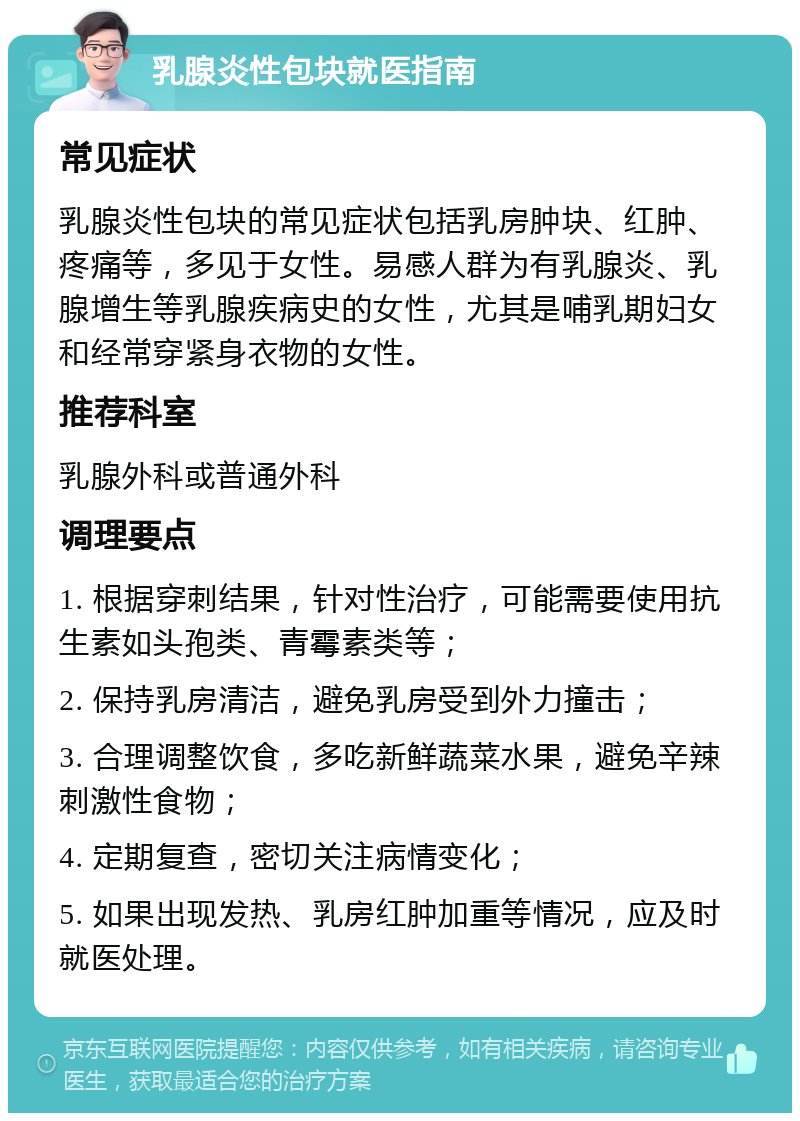 乳腺炎性包块就医指南 常见症状 乳腺炎性包块的常见症状包括乳房肿块、红肿、疼痛等，多见于女性。易感人群为有乳腺炎、乳腺增生等乳腺疾病史的女性，尤其是哺乳期妇女和经常穿紧身衣物的女性。 推荐科室 乳腺外科或普通外科 调理要点 1. 根据穿刺结果，针对性治疗，可能需要使用抗生素如头孢类、青霉素类等； 2. 保持乳房清洁，避免乳房受到外力撞击； 3. 合理调整饮食，多吃新鲜蔬菜水果，避免辛辣刺激性食物； 4. 定期复查，密切关注病情变化； 5. 如果出现发热、乳房红肿加重等情况，应及时就医处理。