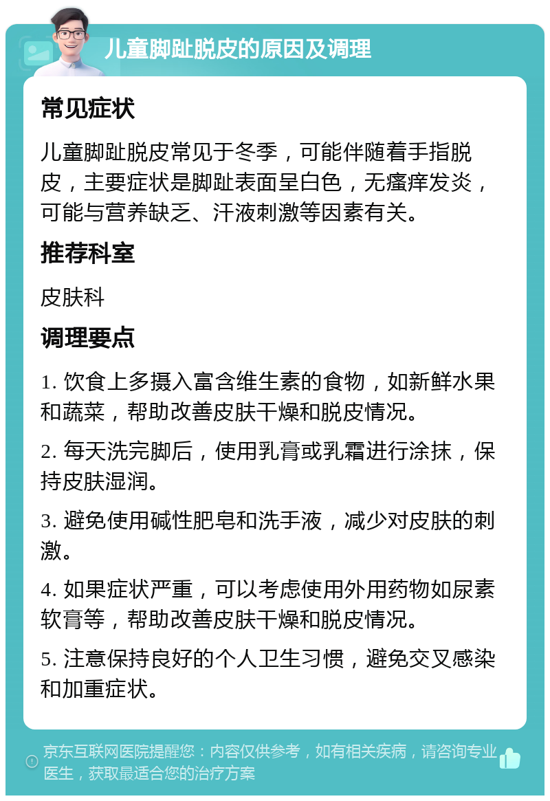 儿童脚趾脱皮的原因及调理 常见症状 儿童脚趾脱皮常见于冬季，可能伴随着手指脱皮，主要症状是脚趾表面呈白色，无瘙痒发炎，可能与营养缺乏、汗液刺激等因素有关。 推荐科室 皮肤科 调理要点 1. 饮食上多摄入富含维生素的食物，如新鲜水果和蔬菜，帮助改善皮肤干燥和脱皮情况。 2. 每天洗完脚后，使用乳膏或乳霜进行涂抹，保持皮肤湿润。 3. 避免使用碱性肥皂和洗手液，减少对皮肤的刺激。 4. 如果症状严重，可以考虑使用外用药物如尿素软膏等，帮助改善皮肤干燥和脱皮情况。 5. 注意保持良好的个人卫生习惯，避免交叉感染和加重症状。