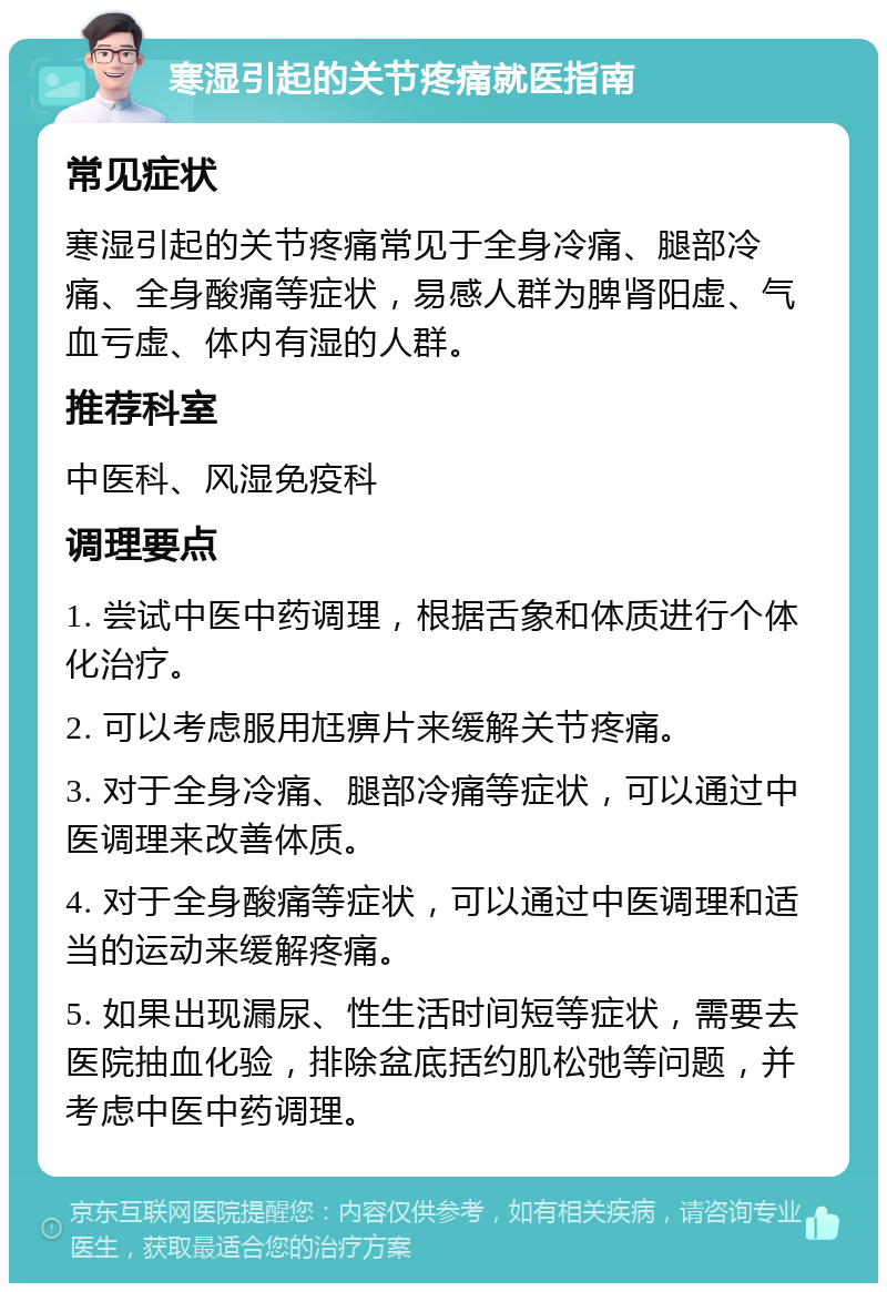 寒湿引起的关节疼痛就医指南 常见症状 寒湿引起的关节疼痛常见于全身冷痛、腿部冷痛、全身酸痛等症状，易感人群为脾肾阳虚、气血亏虚、体内有湿的人群。 推荐科室 中医科、风湿免疫科 调理要点 1. 尝试中医中药调理，根据舌象和体质进行个体化治疗。 2. 可以考虑服用尪痹片来缓解关节疼痛。 3. 对于全身冷痛、腿部冷痛等症状，可以通过中医调理来改善体质。 4. 对于全身酸痛等症状，可以通过中医调理和适当的运动来缓解疼痛。 5. 如果出现漏尿、性生活时间短等症状，需要去医院抽血化验，排除盆底括约肌松弛等问题，并考虑中医中药调理。