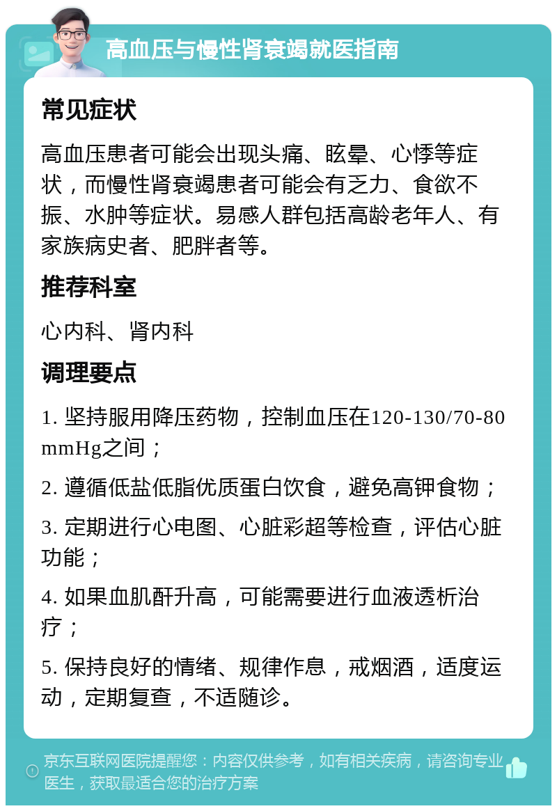 高血压与慢性肾衰竭就医指南 常见症状 高血压患者可能会出现头痛、眩晕、心悸等症状，而慢性肾衰竭患者可能会有乏力、食欲不振、水肿等症状。易感人群包括高龄老年人、有家族病史者、肥胖者等。 推荐科室 心内科、肾内科 调理要点 1. 坚持服用降压药物，控制血压在120-130/70-80 mmHg之间； 2. 遵循低盐低脂优质蛋白饮食，避免高钾食物； 3. 定期进行心电图、心脏彩超等检查，评估心脏功能； 4. 如果血肌酐升高，可能需要进行血液透析治疗； 5. 保持良好的情绪、规律作息，戒烟酒，适度运动，定期复查，不适随诊。