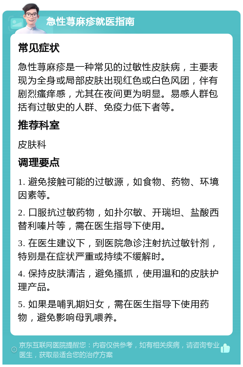 急性荨麻疹就医指南 常见症状 急性荨麻疹是一种常见的过敏性皮肤病，主要表现为全身或局部皮肤出现红色或白色风团，伴有剧烈瘙痒感，尤其在夜间更为明显。易感人群包括有过敏史的人群、免疫力低下者等。 推荐科室 皮肤科 调理要点 1. 避免接触可能的过敏源，如食物、药物、环境因素等。 2. 口服抗过敏药物，如扑尔敏、开瑞坦、盐酸西替利嗪片等，需在医生指导下使用。 3. 在医生建议下，到医院急诊注射抗过敏针剂，特别是在症状严重或持续不缓解时。 4. 保持皮肤清洁，避免搔抓，使用温和的皮肤护理产品。 5. 如果是哺乳期妇女，需在医生指导下使用药物，避免影响母乳喂养。