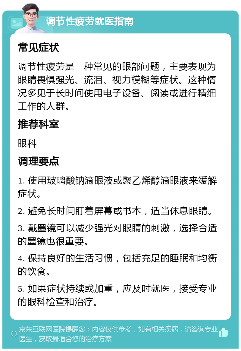 调节性疲劳就医指南 常见症状 调节性疲劳是一种常见的眼部问题，主要表现为眼睛畏惧强光、流泪、视力模糊等症状。这种情况多见于长时间使用电子设备、阅读或进行精细工作的人群。 推荐科室 眼科 调理要点 1. 使用玻璃酸钠滴眼液或聚乙烯醇滴眼液来缓解症状。 2. 避免长时间盯着屏幕或书本，适当休息眼睛。 3. 戴墨镜可以减少强光对眼睛的刺激，选择合适的墨镜也很重要。 4. 保持良好的生活习惯，包括充足的睡眠和均衡的饮食。 5. 如果症状持续或加重，应及时就医，接受专业的眼科检查和治疗。