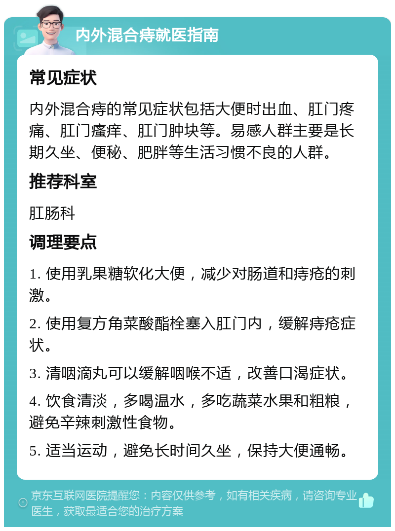 内外混合痔就医指南 常见症状 内外混合痔的常见症状包括大便时出血、肛门疼痛、肛门瘙痒、肛门肿块等。易感人群主要是长期久坐、便秘、肥胖等生活习惯不良的人群。 推荐科室 肛肠科 调理要点 1. 使用乳果糖软化大便，减少对肠道和痔疮的刺激。 2. 使用复方角菜酸酯栓塞入肛门内，缓解痔疮症状。 3. 清咽滴丸可以缓解咽喉不适，改善口渴症状。 4. 饮食清淡，多喝温水，多吃蔬菜水果和粗粮，避免辛辣刺激性食物。 5. 适当运动，避免长时间久坐，保持大便通畅。