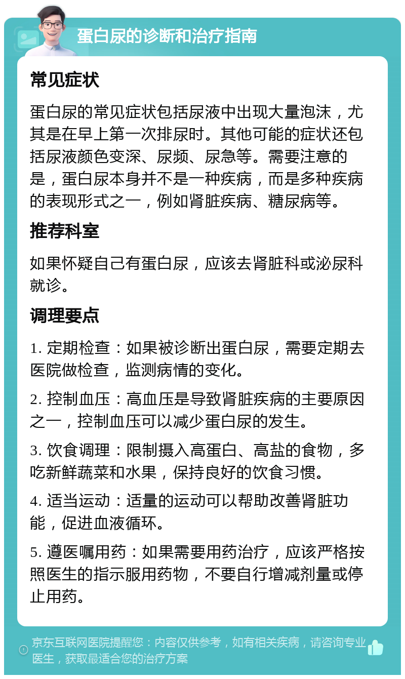 蛋白尿的诊断和治疗指南 常见症状 蛋白尿的常见症状包括尿液中出现大量泡沫，尤其是在早上第一次排尿时。其他可能的症状还包括尿液颜色变深、尿频、尿急等。需要注意的是，蛋白尿本身并不是一种疾病，而是多种疾病的表现形式之一，例如肾脏疾病、糖尿病等。 推荐科室 如果怀疑自己有蛋白尿，应该去肾脏科或泌尿科就诊。 调理要点 1. 定期检查：如果被诊断出蛋白尿，需要定期去医院做检查，监测病情的变化。 2. 控制血压：高血压是导致肾脏疾病的主要原因之一，控制血压可以减少蛋白尿的发生。 3. 饮食调理：限制摄入高蛋白、高盐的食物，多吃新鲜蔬菜和水果，保持良好的饮食习惯。 4. 适当运动：适量的运动可以帮助改善肾脏功能，促进血液循环。 5. 遵医嘱用药：如果需要用药治疗，应该严格按照医生的指示服用药物，不要自行增减剂量或停止用药。