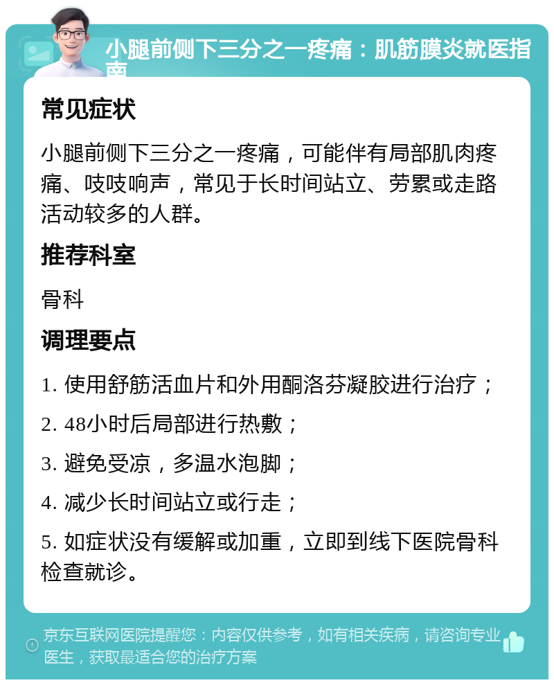 小腿前侧下三分之一疼痛：肌筋膜炎就医指南 常见症状 小腿前侧下三分之一疼痛，可能伴有局部肌肉疼痛、吱吱响声，常见于长时间站立、劳累或走路活动较多的人群。 推荐科室 骨科 调理要点 1. 使用舒筋活血片和外用酮洛芬凝胶进行治疗； 2. 48小时后局部进行热敷； 3. 避免受凉，多温水泡脚； 4. 减少长时间站立或行走； 5. 如症状没有缓解或加重，立即到线下医院骨科检查就诊。