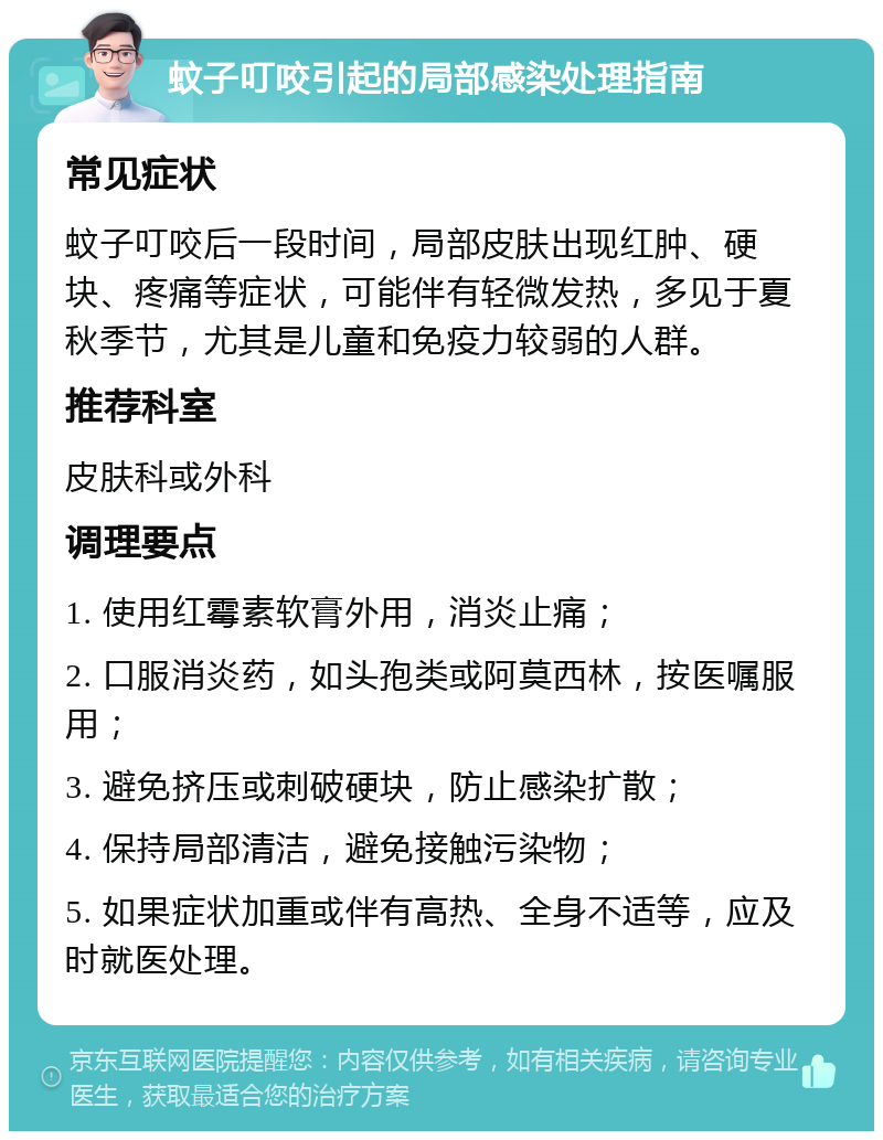 蚊子叮咬引起的局部感染处理指南 常见症状 蚊子叮咬后一段时间，局部皮肤出现红肿、硬块、疼痛等症状，可能伴有轻微发热，多见于夏秋季节，尤其是儿童和免疫力较弱的人群。 推荐科室 皮肤科或外科 调理要点 1. 使用红霉素软膏外用，消炎止痛； 2. 口服消炎药，如头孢类或阿莫西林，按医嘱服用； 3. 避免挤压或刺破硬块，防止感染扩散； 4. 保持局部清洁，避免接触污染物； 5. 如果症状加重或伴有高热、全身不适等，应及时就医处理。