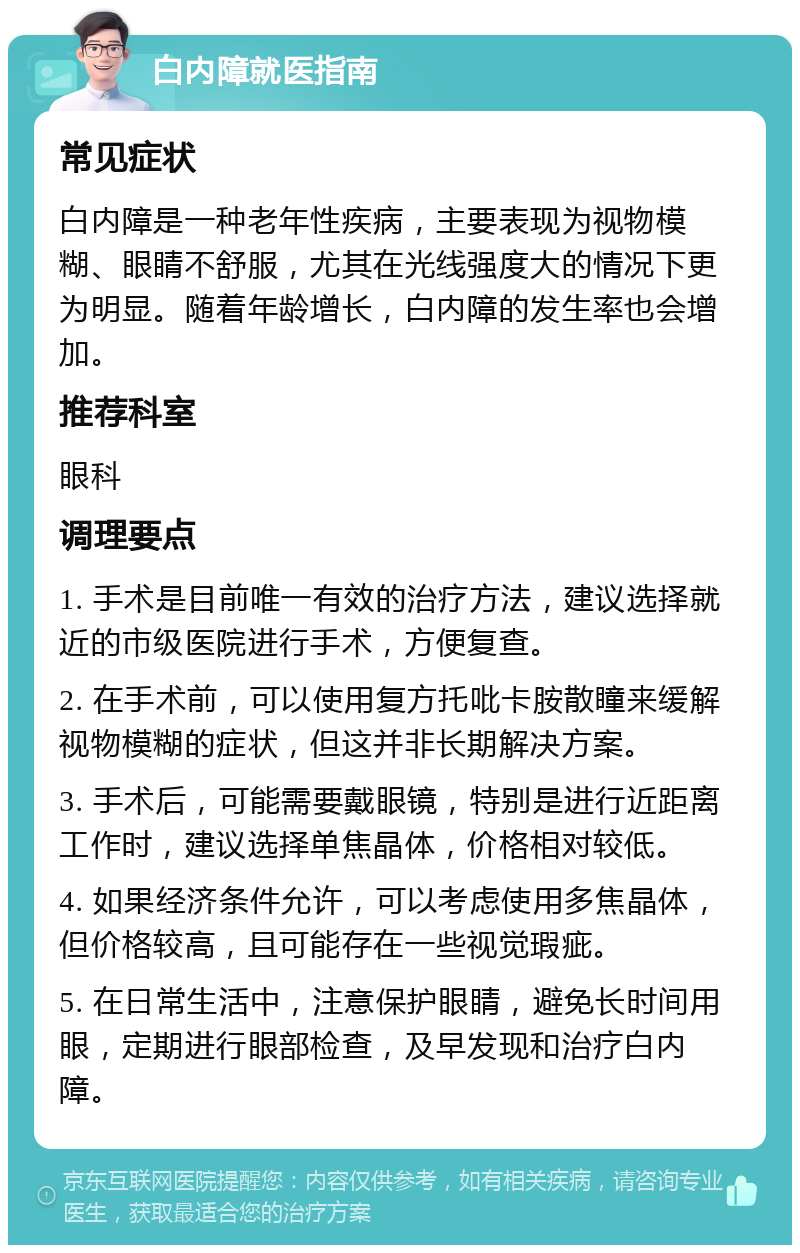 白内障就医指南 常见症状 白内障是一种老年性疾病，主要表现为视物模糊、眼睛不舒服，尤其在光线强度大的情况下更为明显。随着年龄增长，白内障的发生率也会增加。 推荐科室 眼科 调理要点 1. 手术是目前唯一有效的治疗方法，建议选择就近的市级医院进行手术，方便复查。 2. 在手术前，可以使用复方托吡卡胺散瞳来缓解视物模糊的症状，但这并非长期解决方案。 3. 手术后，可能需要戴眼镜，特别是进行近距离工作时，建议选择单焦晶体，价格相对较低。 4. 如果经济条件允许，可以考虑使用多焦晶体，但价格较高，且可能存在一些视觉瑕疵。 5. 在日常生活中，注意保护眼睛，避免长时间用眼，定期进行眼部检查，及早发现和治疗白内障。