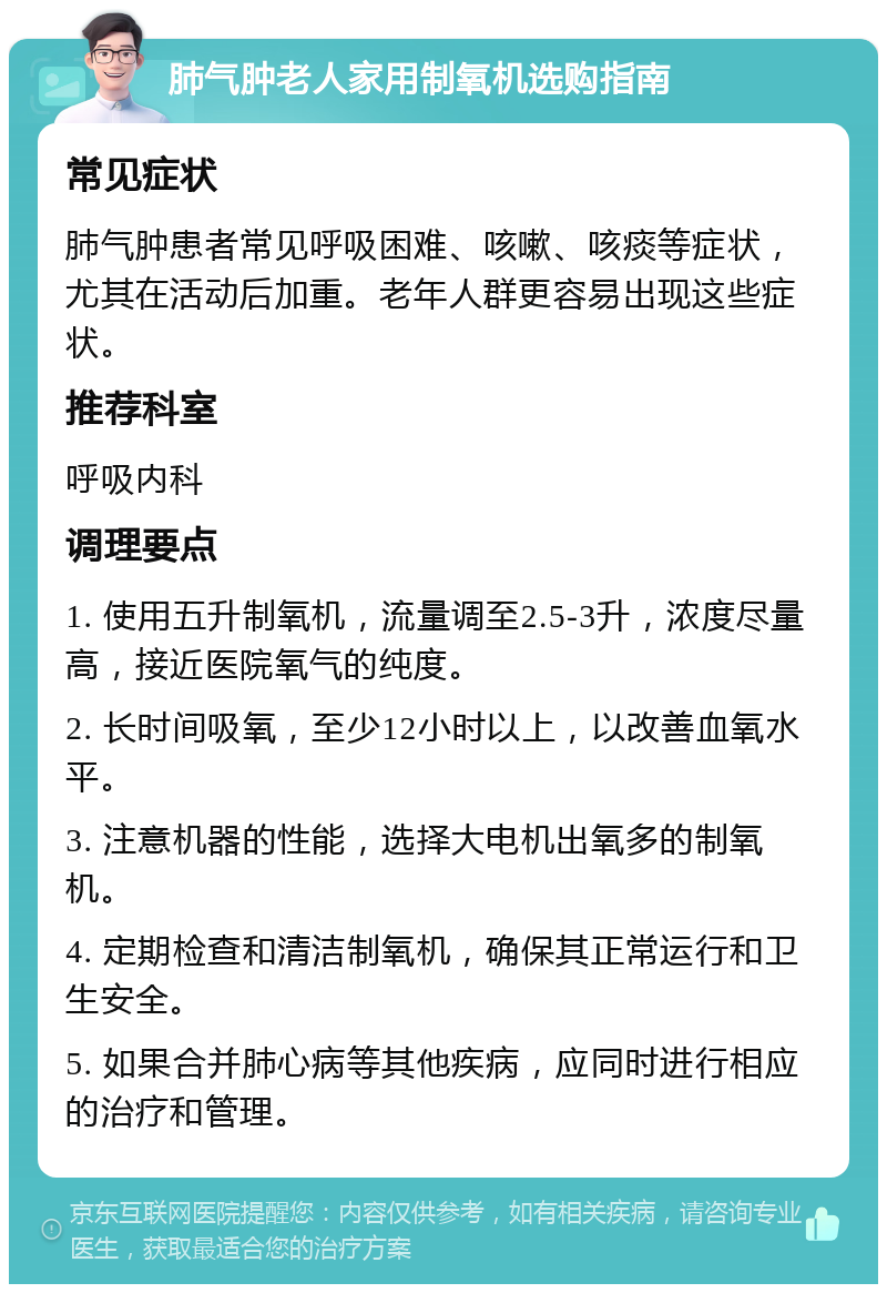 肺气肿老人家用制氧机选购指南 常见症状 肺气肿患者常见呼吸困难、咳嗽、咳痰等症状，尤其在活动后加重。老年人群更容易出现这些症状。 推荐科室 呼吸内科 调理要点 1. 使用五升制氧机，流量调至2.5-3升，浓度尽量高，接近医院氧气的纯度。 2. 长时间吸氧，至少12小时以上，以改善血氧水平。 3. 注意机器的性能，选择大电机出氧多的制氧机。 4. 定期检查和清洁制氧机，确保其正常运行和卫生安全。 5. 如果合并肺心病等其他疾病，应同时进行相应的治疗和管理。