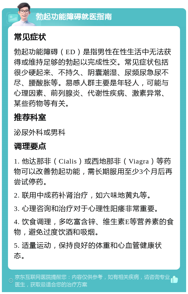 勃起功能障碍就医指南 常见症状 勃起功能障碍（ED）是指男性在性生活中无法获得或维持足够的勃起以完成性交。常见症状包括很少硬起来、不持久、阴囊潮湿、尿频尿急尿不尽、腰酸胀等。易感人群主要是年轻人，可能与心理因素、前列腺炎、代谢性疾病、激素异常、某些药物等有关。 推荐科室 泌尿外科或男科 调理要点 1. 他达那非（Cialis）或西地那非（Viagra）等药物可以改善勃起功能，需长期服用至少3个月后再尝试停药。 2. 联用中成药补肾治疗，如六味地黄丸等。 3. 心理咨询和治疗对于心理性阳痿非常重要。 4. 饮食调理，多吃富含锌、维生素E等营养素的食物，避免过度饮酒和吸烟。 5. 适量运动，保持良好的体重和心血管健康状态。