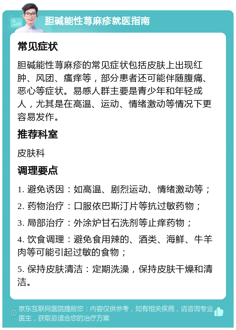 胆碱能性荨麻疹就医指南 常见症状 胆碱能性荨麻疹的常见症状包括皮肤上出现红肿、风团、瘙痒等，部分患者还可能伴随腹痛、恶心等症状。易感人群主要是青少年和年轻成人，尤其是在高温、运动、情绪激动等情况下更容易发作。 推荐科室 皮肤科 调理要点 1. 避免诱因：如高温、剧烈运动、情绪激动等； 2. 药物治疗：口服依巴斯汀片等抗过敏药物； 3. 局部治疗：外涂炉甘石洗剂等止痒药物； 4. 饮食调理：避免食用辣的、酒类、海鲜、牛羊肉等可能引起过敏的食物； 5. 保持皮肤清洁：定期洗澡，保持皮肤干燥和清洁。