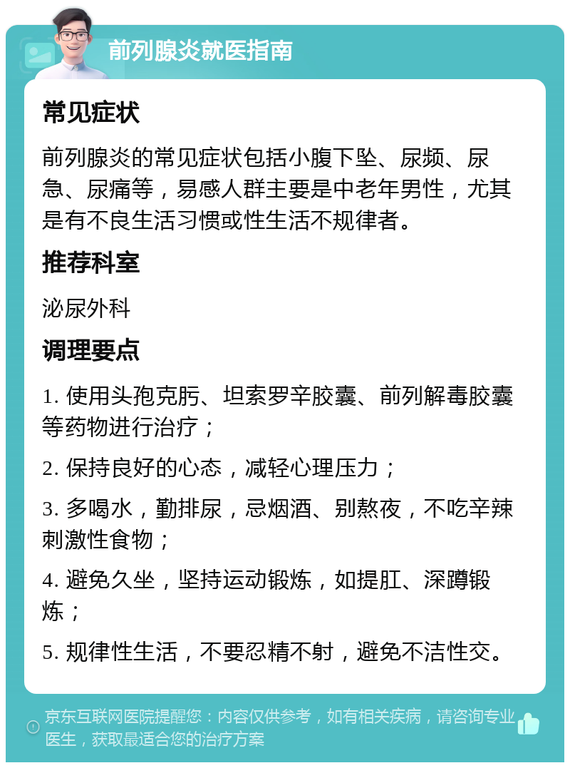 前列腺炎就医指南 常见症状 前列腺炎的常见症状包括小腹下坠、尿频、尿急、尿痛等，易感人群主要是中老年男性，尤其是有不良生活习惯或性生活不规律者。 推荐科室 泌尿外科 调理要点 1. 使用头孢克肟、坦索罗辛胶囊、前列解毒胶囊等药物进行治疗； 2. 保持良好的心态，减轻心理压力； 3. 多喝水，勤排尿，忌烟酒、别熬夜，不吃辛辣刺激性食物； 4. 避免久坐，坚持运动锻炼，如提肛、深蹲锻炼； 5. 规律性生活，不要忍精不射，避免不洁性交。