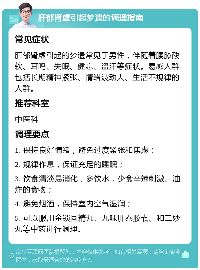 肝郁肾虚引起梦遗的调理指南 常见症状 肝郁肾虚引起的梦遗常见于男性，伴随着腰膝酸软、耳鸣、失眠、健忘、盗汗等症状。易感人群包括长期精神紧张、情绪波动大、生活不规律的人群。 推荐科室 中医科 调理要点 1. 保持良好情绪，避免过度紧张和焦虑； 2. 规律作息，保证充足的睡眠； 3. 饮食清淡易消化，多饮水，少食辛辣刺激、油炸的食物； 4. 避免烟酒，保持室内空气湿润； 5. 可以服用金锁固精丸、九味肝泰胶囊、和二妙丸等中药进行调理。