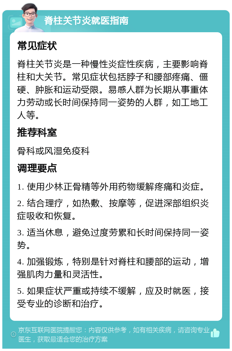 脊柱关节炎就医指南 常见症状 脊柱关节炎是一种慢性炎症性疾病，主要影响脊柱和大关节。常见症状包括脖子和腰部疼痛、僵硬、肿胀和运动受限。易感人群为长期从事重体力劳动或长时间保持同一姿势的人群，如工地工人等。 推荐科室 骨科或风湿免疫科 调理要点 1. 使用少林正骨精等外用药物缓解疼痛和炎症。 2. 结合理疗，如热敷、按摩等，促进深部组织炎症吸收和恢复。 3. 适当休息，避免过度劳累和长时间保持同一姿势。 4. 加强锻炼，特别是针对脊柱和腰部的运动，增强肌肉力量和灵活性。 5. 如果症状严重或持续不缓解，应及时就医，接受专业的诊断和治疗。